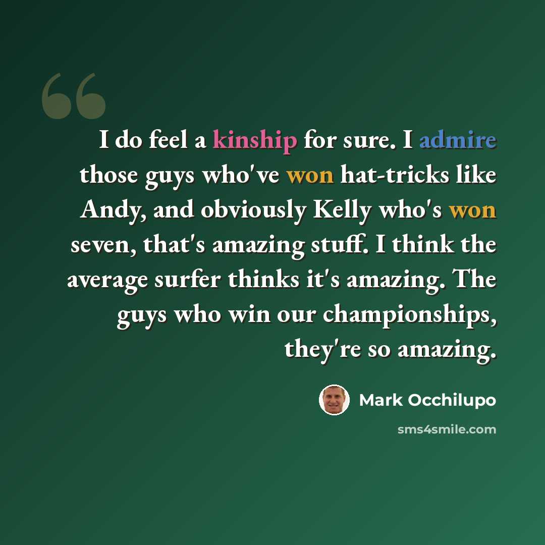 “I do feel a kinship for sure. I admire those guys who've won hat-tricks like Andy, and obviously Kelly who's won seven, that's amazing stuff. I think the average surfer thinks it's amazing. The guys who win our championships, they're so amazing.” quote by Mark Occhilupo