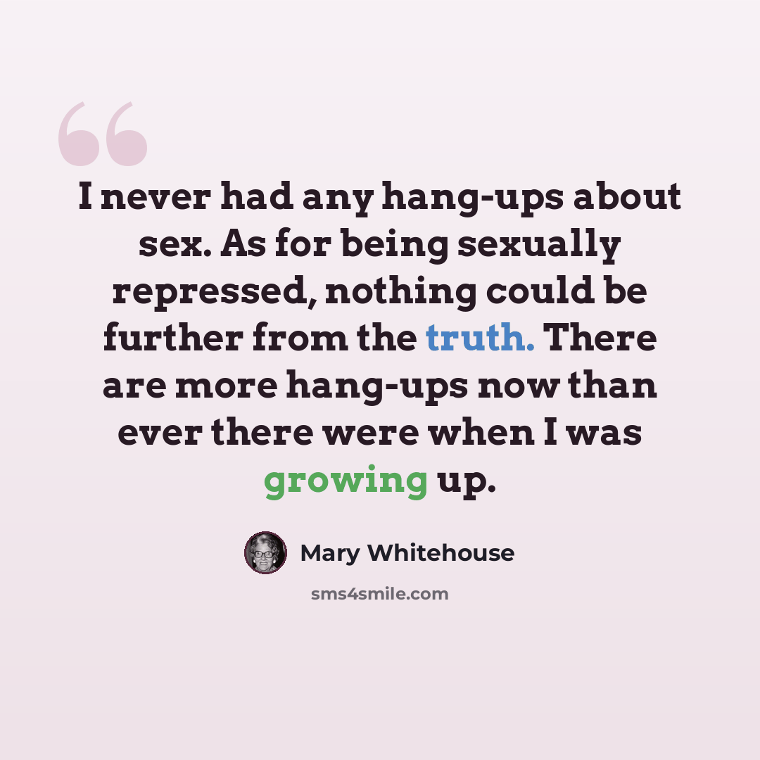 “I never had any hang-ups about sex. As for being sexually repressed, nothing could be further from the truth. There are more hang-ups now than ever there were when I was growing up.” quote by Mary Whitehouse