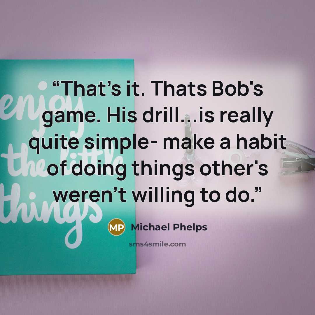 “That's it. Thats Bob's game. His drill...is really quite simple- make a habit of doing things other's weren't willing to do.” quote by Michael Phelps