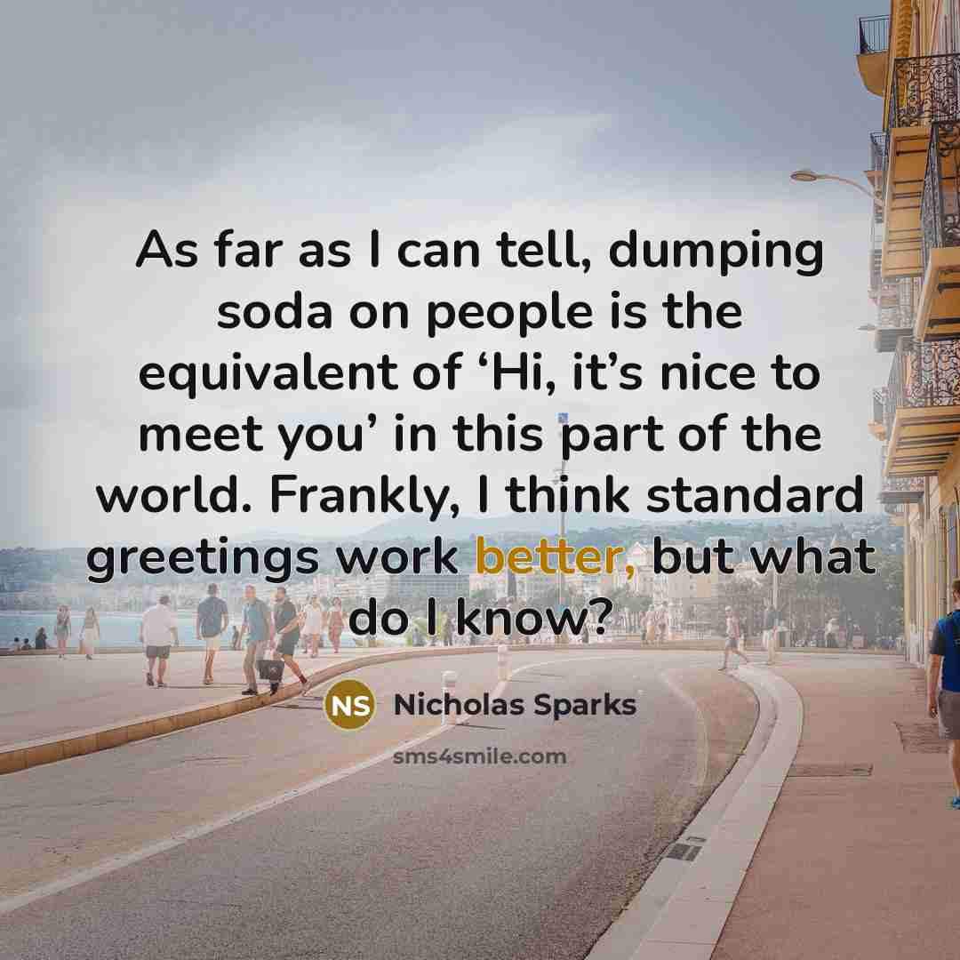 “As far as I can tell, dumping soda on people is the equivalent of ‘Hi, it’s nice to meet you’ in this part of the world. Frankly, I think standard greetings work better, but what do I know?” quote by Nicholas Sparks