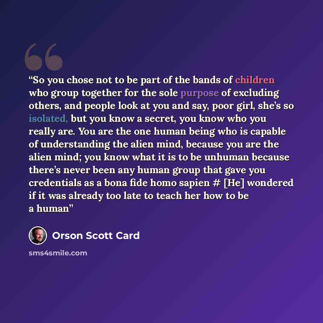 “So you chose not to be part of the bands of children who group together for the sole purpose of excluding others, and people look at you and say, poor girl, she’s so isolated, but you know a secret, you know who you really are. You are the one human being who is capable of understanding the alien…” quote by Orson Scott Card