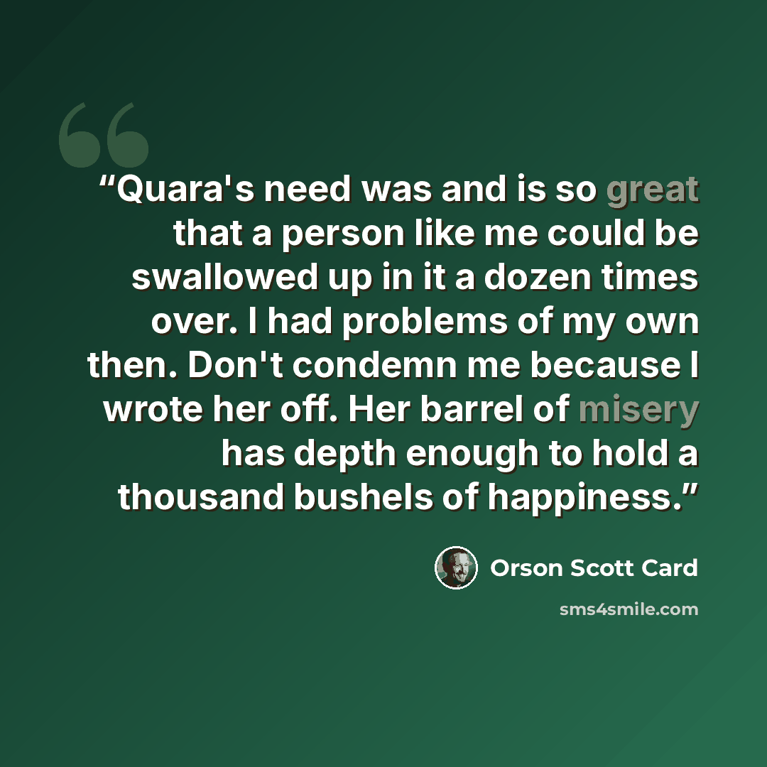 “Quara's need was and is so great that a person like me could be swallowed up in it a dozen times over. I had problems of my own then. Don't condemn me because I wrote her off. Her barrel of misery has depth enough to hold a thousand bushels of happiness.” quote by Orson Scott Card