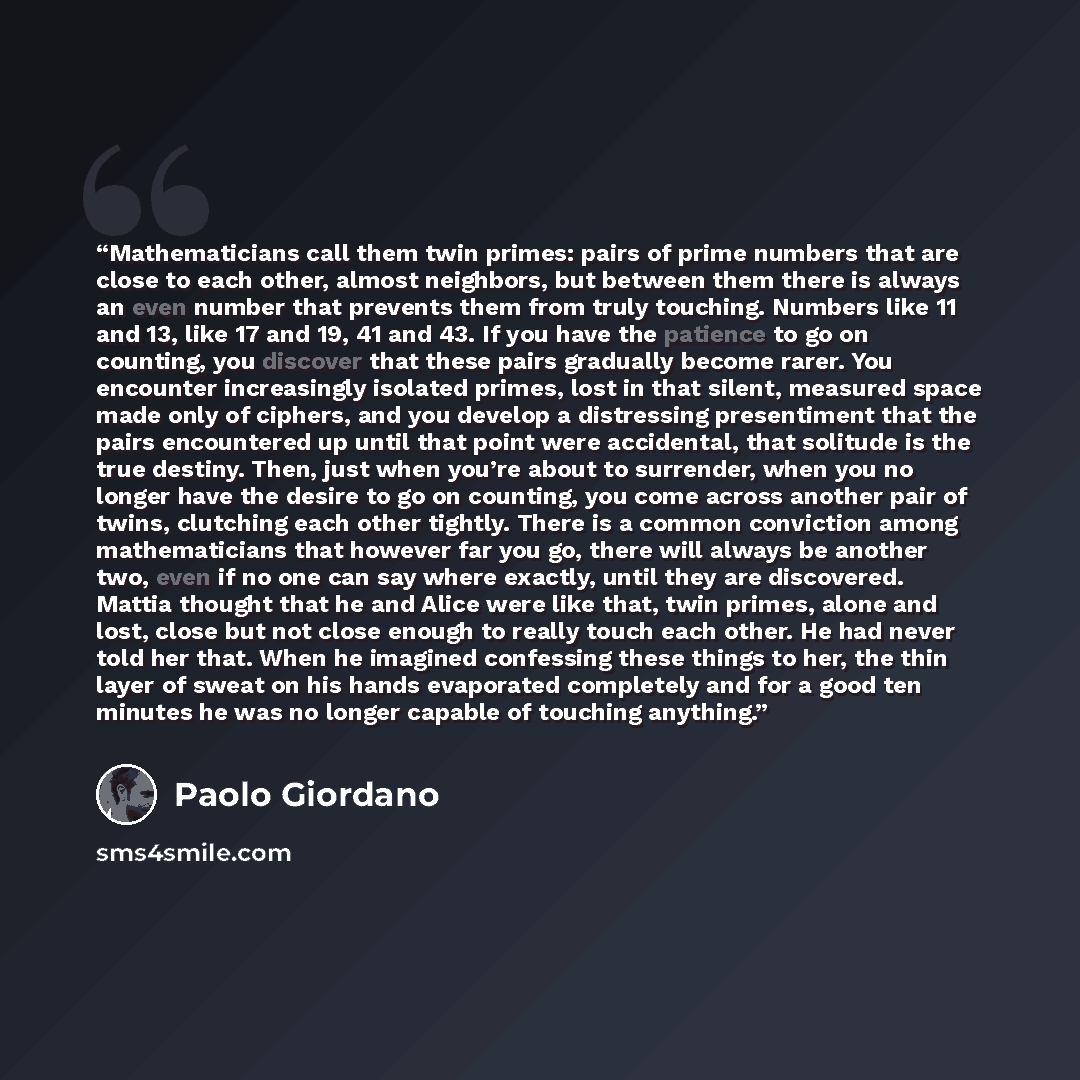 “Mathematicians call them twin primes: pairs of prime numbers that are close to each other, almost neighbors, but between them there is always an even number that prevents them from truly touching. Numbers like 11 and 13, like 17 and 19, 41 and 43. If you have the patience to go on counting, you…” quote by Paolo Giordano