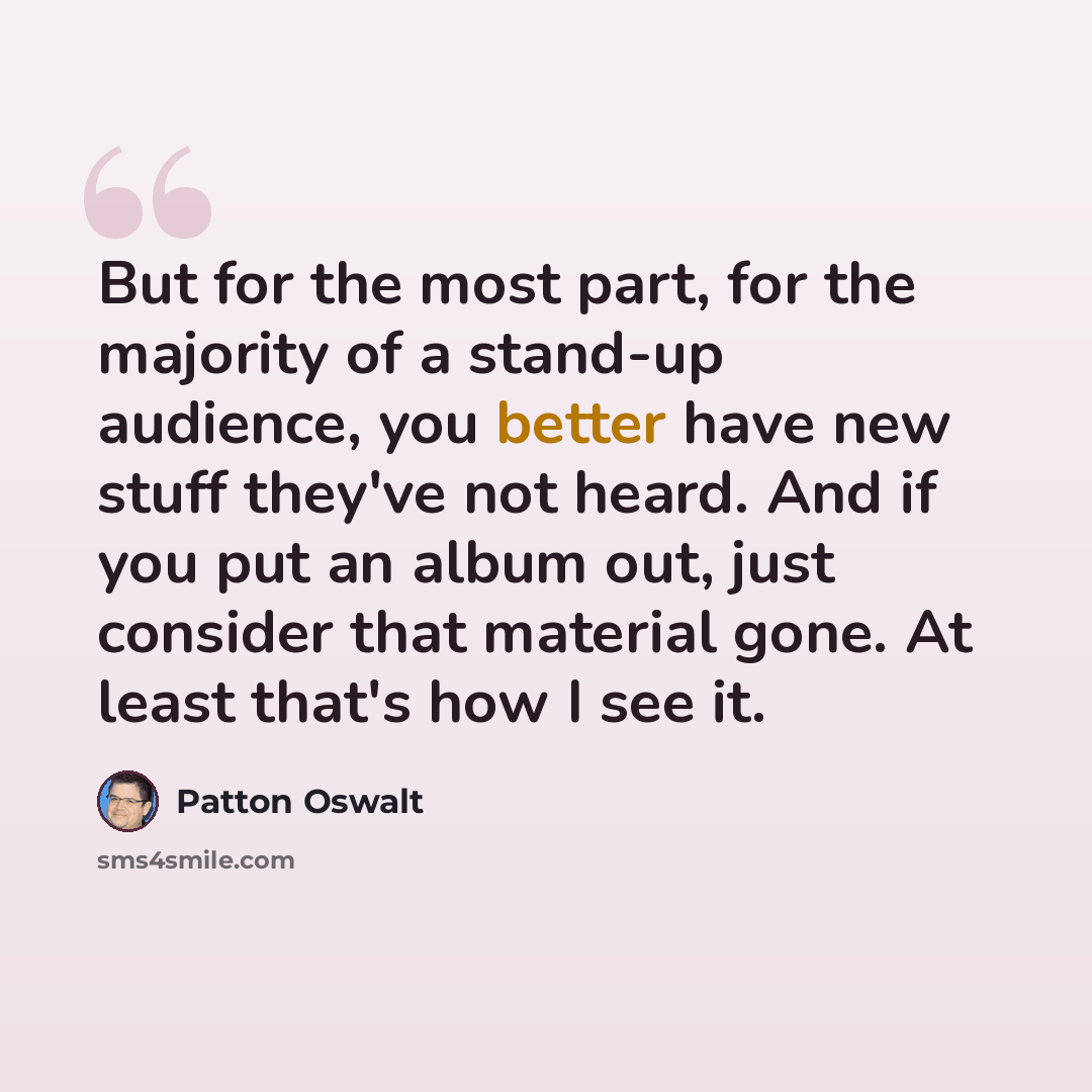 “But for the most part, for the majority of a stand-up audience, you better have new stuff they've not heard. And if you put an album out, just consider that material gone. At least that's how I see it.” quote by Patton Oswalt