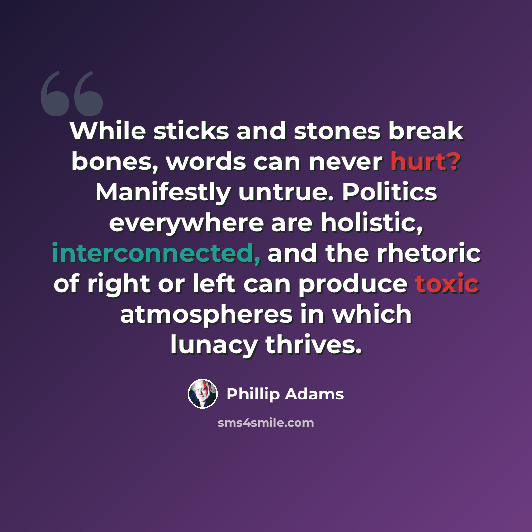 “While sticks and stones break bones, words can never hurt? Manifestly untrue. Politics everywhere are holistic, interconnected, and the rhetoric of right or left can produce toxic atmospheres in which lunacy thrives.” quote by Phillip Adams