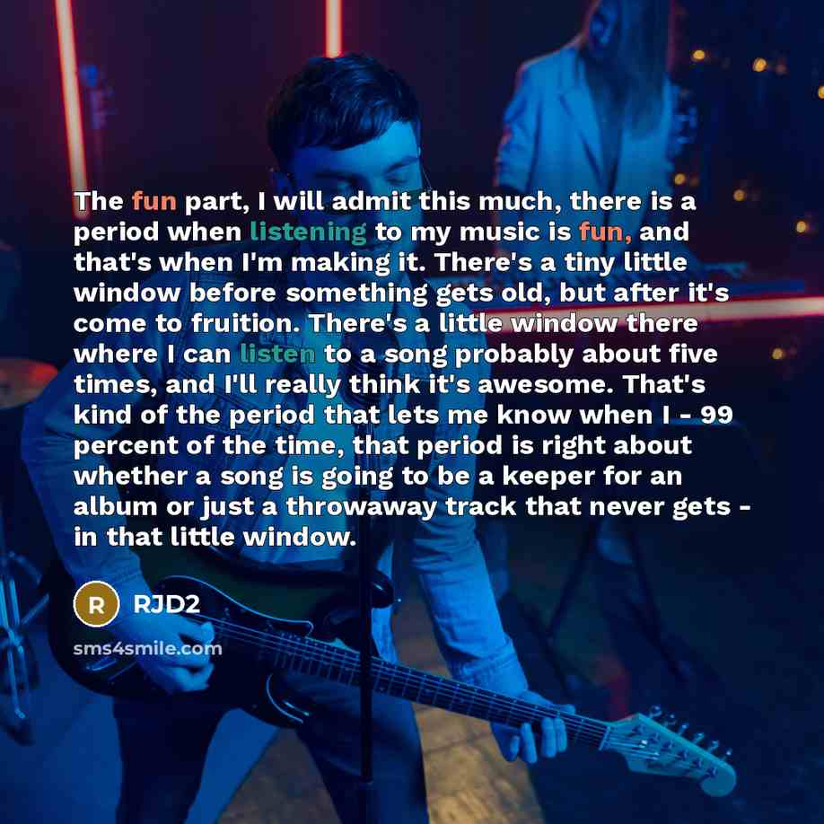 “The fun part, I will admit this much, there is a period when listening to my music is fun, and that's when I'm making it. There's a tiny little window before something gets old, but after it's come to fruition. There's a little window there where I can listen to a song probably about five times…” quote by RJD2