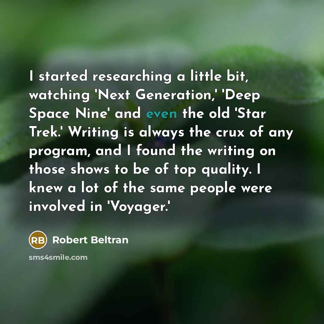 “I started researching a little bit, watching 'Next Generation,' 'Deep Space Nine' and even the old 'Star Trek.' Writing is always the crux of any program, and I found the writing on those shows to be of top quality. I knew a lot of the same people were involved in 'Voyager.'” quote by Robert Beltran