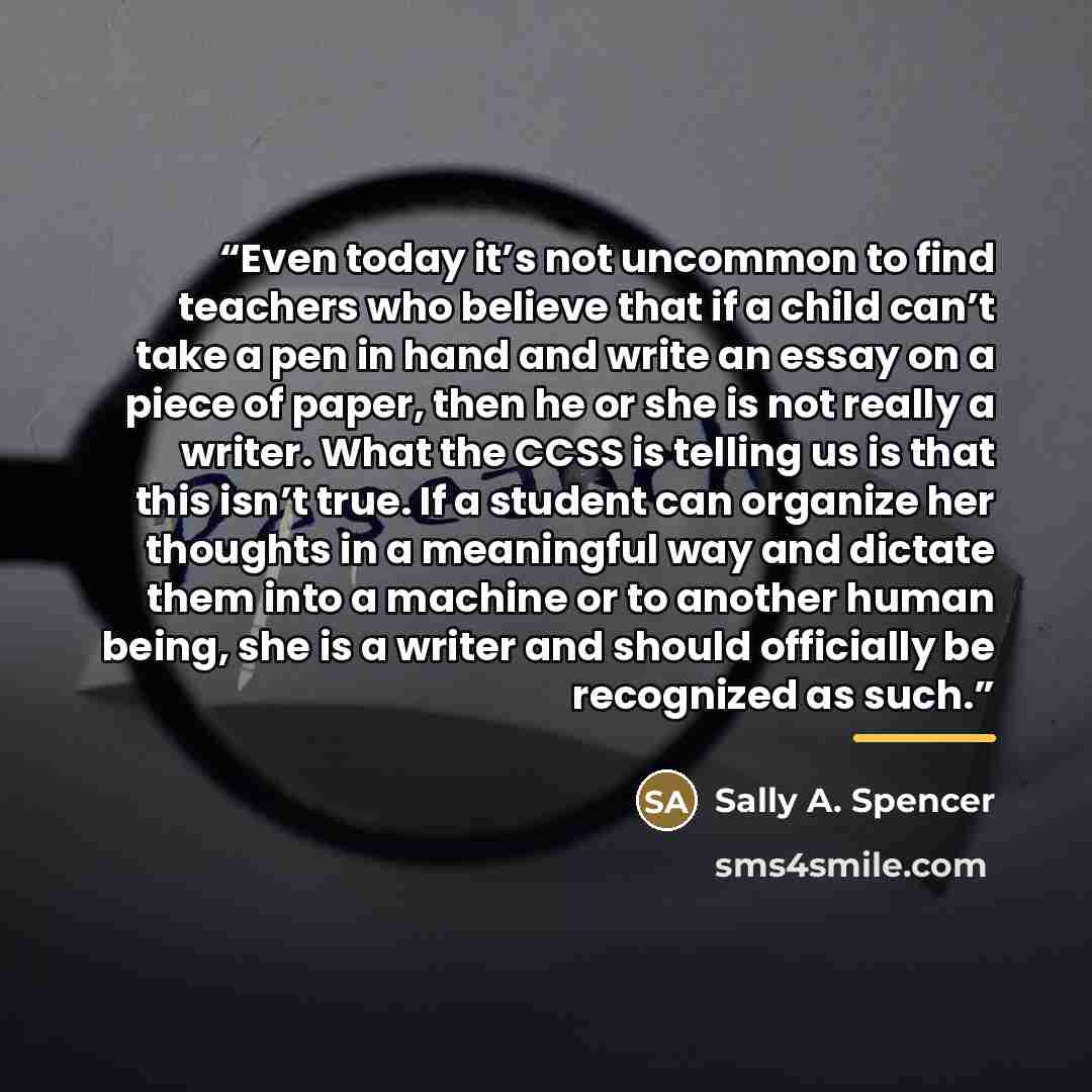 “Even today it’s not uncommon to find teachers who believe that if a child can’t take a pen in hand and write an essay on a piece of paper, then he or she is not really a writer. What the CCSS is telling us is that this isn’t true. If a student can organize her thoughts in a meaningful way and…” quote by Sally A. Spencer