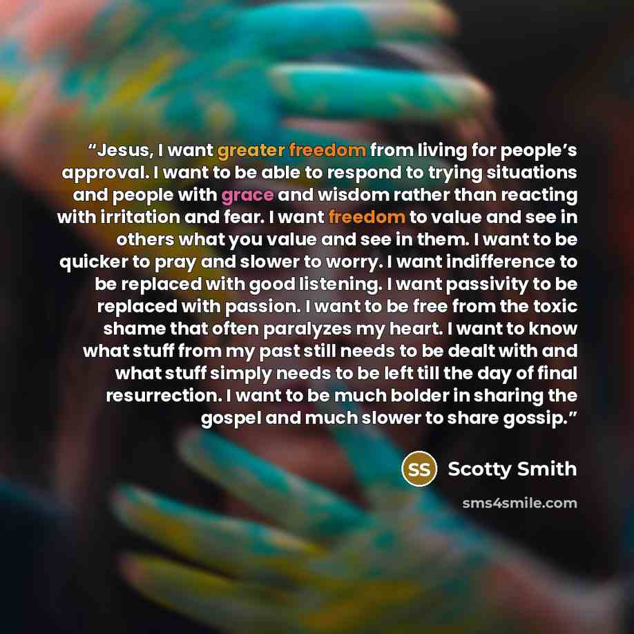 “Jesus, I want greater freedom from living for people’s approval. I want to be able to respond to trying situations and people with grace and wisdom rather than reacting with irritation and fear. I want freedom to value and see in others what you value and see in them. I want to be quicker to pray…” quote by Scotty Smith