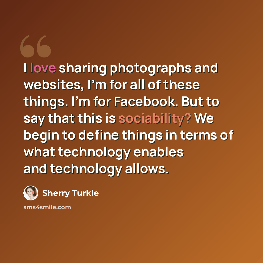 “I love sharing photographs and websites, I'm for all of these things. I'm for Facebook. But to say that this is sociability? We begin to define things in terms of what technology enables and technology allows.” quote by Sherry Turkle