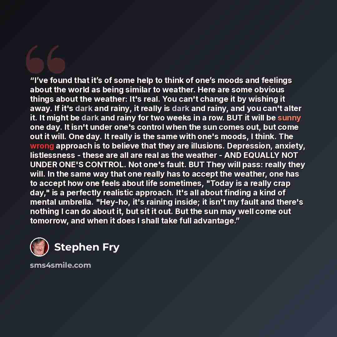 “I’ve found that it’s of some help to think of one’s moods and feelings about the world as being similar to weather. Here are some obvious things about the weather: It's real. You can't change it by wishing it away. If it's dark and rainy, it really is dark and rainy, and you can't alter it. It…” quote by Stephen Fry