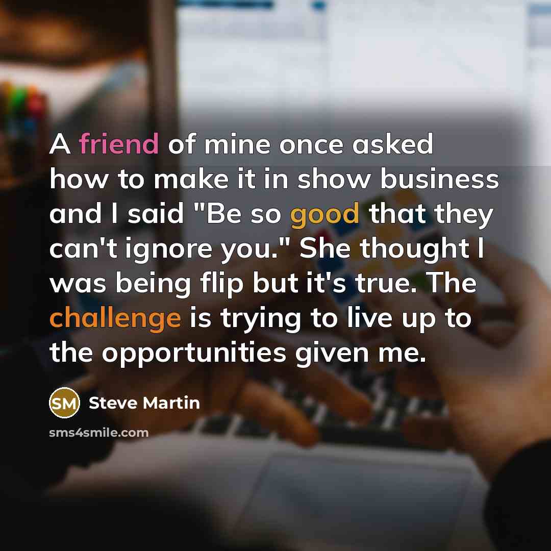 “A friend of mine once asked how to make it in show business and I said "Be so good that they can't ignore you." She thought I was being flip but it's true. The challenge is trying to live up to the opportunities given me.” quote by Steve Martin