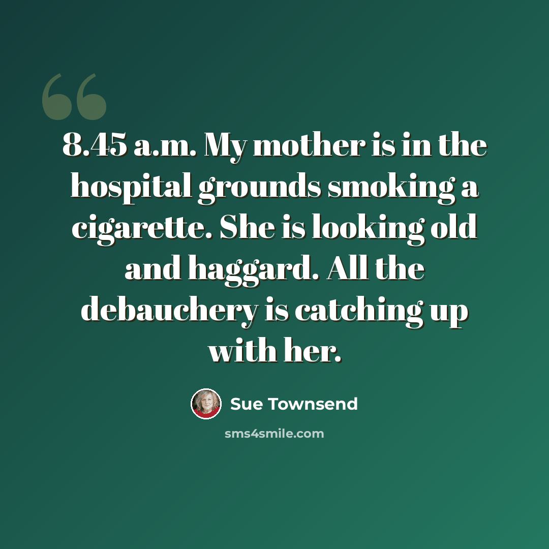 “8.45 a.m. My mother is in the hospital grounds smoking a cigarette. She is looking old and haggard. All the debauchery is catching up with her.” quote by Sue Townsend