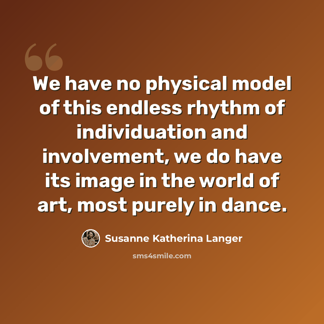 “We have no physical model of this endless rhythm of individuation and involvement, we do have its image in the world of art, most purely in dance.” quote by Susanne Katherina Langer