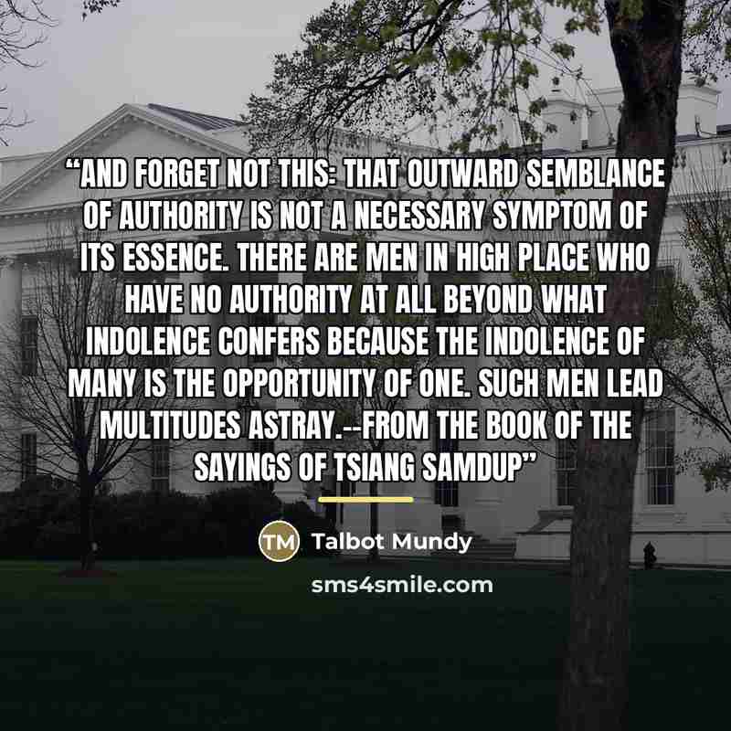 “And forget not this: that outward semblance of authority is not a necessary symptom of its essence. There are men in high place who have no authority at all beyond what indolence confers because the indolence of many is the opportunity of one. Such men lead multitudes astray.--From The Book Of The…” quote by Talbot Mundy