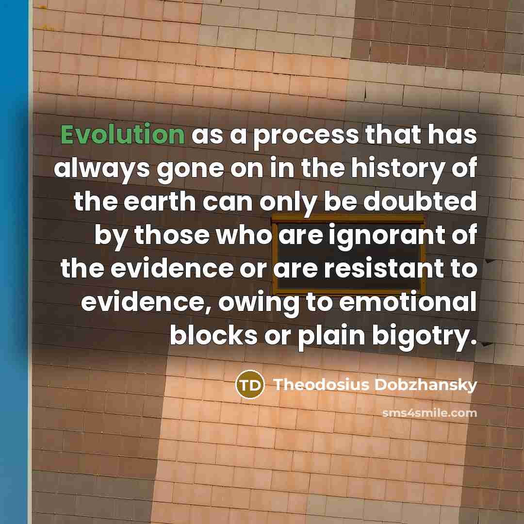 “Evolution as a process that has always gone on in the history of the earth can only be doubted by those who are ignorant of the evidence or are resistant to evidence, owing to emotional blocks or plain bigotry.” quote by Theodosius Dobzhansky