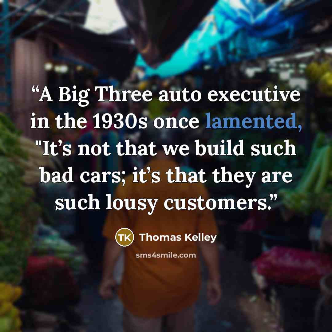 “A Big Three auto executive in the 1930s once lamented, "It’s not that we build such bad cars; it’s that they are such lousy customers.” quote by Thomas Kelley