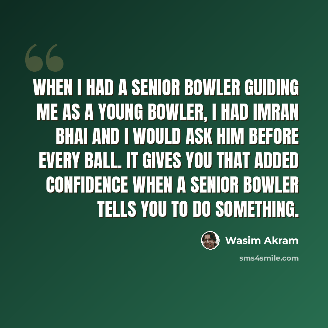 “When I had a senior bowler guiding me as a young bowler, I had Imran bhai and I would ask him before every ball. It gives you that added confidence when a senior bowler tells you to do something.” quote by Wasim Akram
