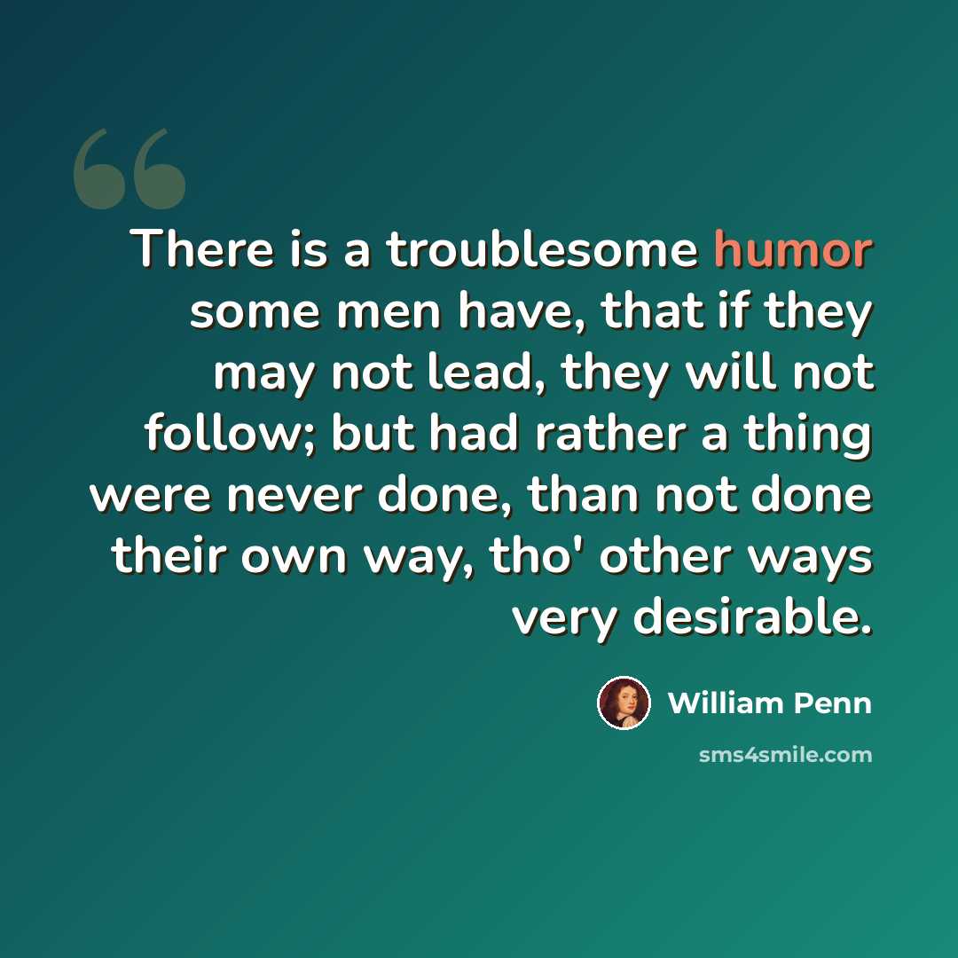 “There is a troublesome humor some men have, that if they may not lead, they will not follow; but had rather a thing were never done, than not done their own way, tho' other ways very desirable.” quote by William Penn