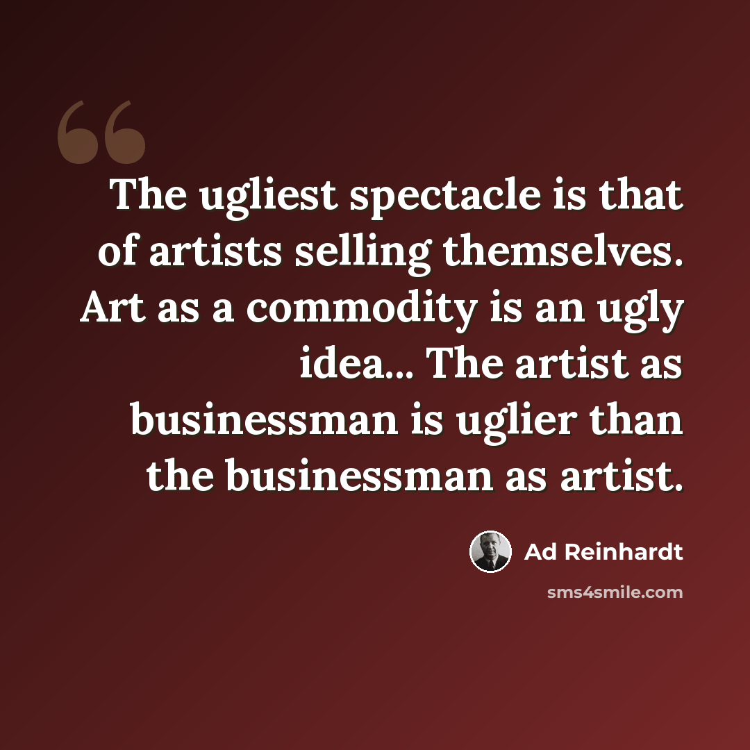 “The ugliest spectacle is that of artists selling themselves. Art as a commodity is an ugly idea... The artist as businessman is uglier than the businessman as artist.” quote by Ad Reinhardt