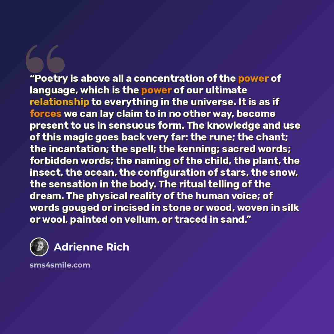 “Poetry is above all a concentration of the power of language, which is the power of our ultimate relationship to everything in the universe. It is as if forces we can lay claim to in no other way, become present to us in sensuous form. The knowledge and use of this magic goes back very far: the…” quote by Adrienne Rich