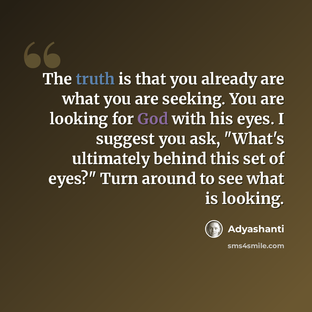 “The truth is that you already are what you are seeking. You are looking for God with his eyes. I suggest you ask, "What's ultimately behind this set of eyes?" Turn around to see what is looking.” quote by Adyashanti