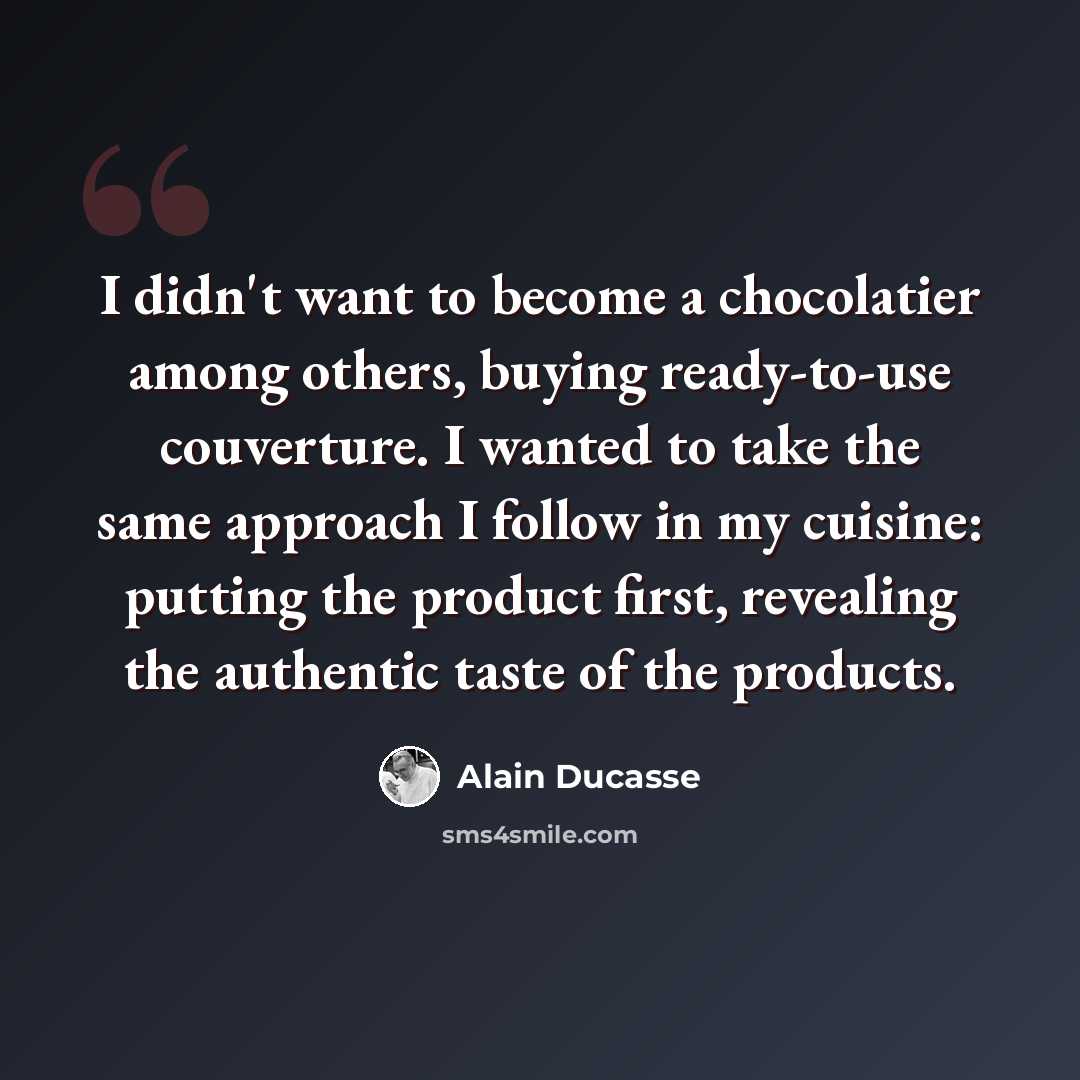 “I didn't want to become a chocolatier among others, buying ready-to-use couverture. I wanted to take the same approach I follow in my cuisine: putting the product first, revealing the authentic taste of the products.” quote by Alain Ducasse