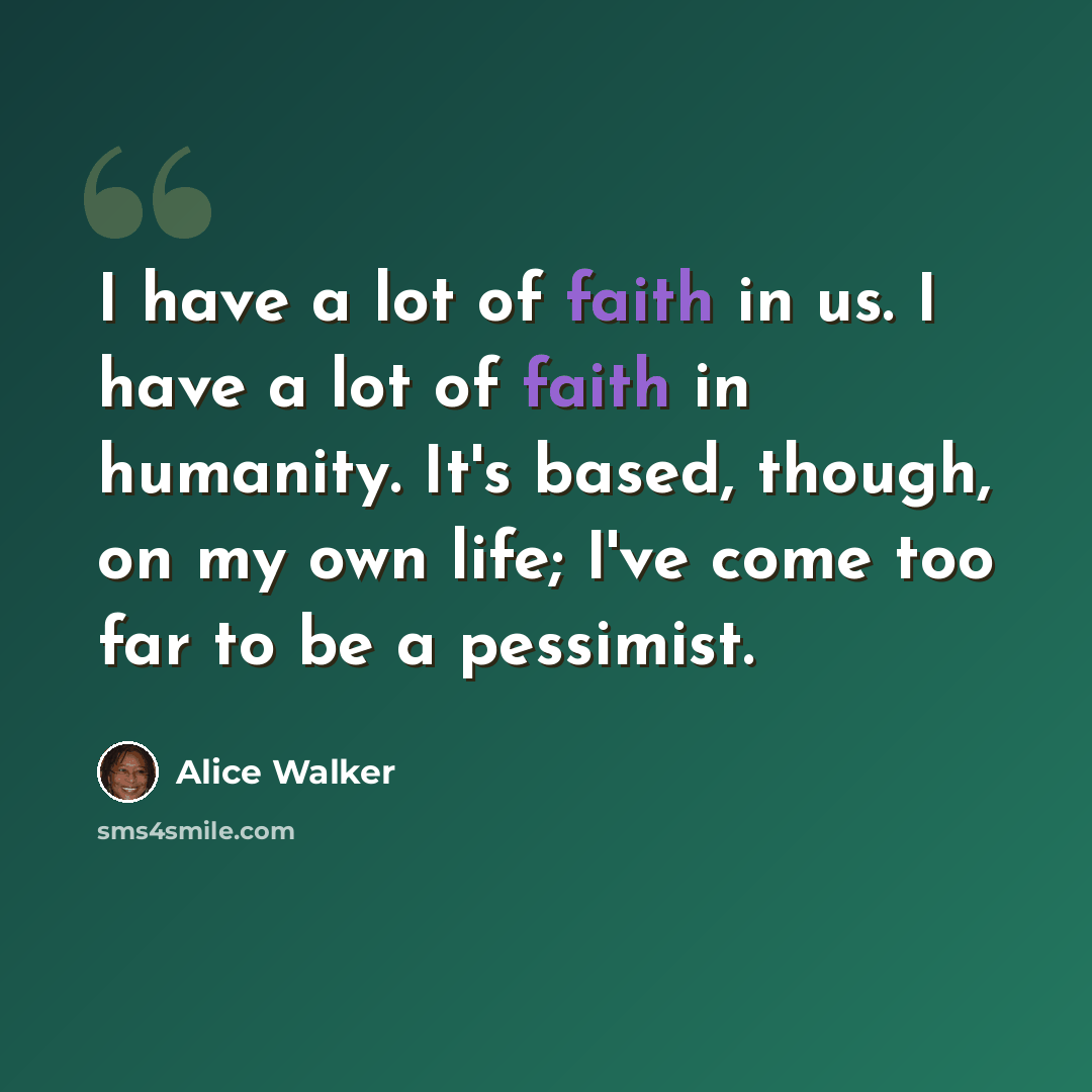 “I have a lot of faith in us. I have a lot of faith in humanity. It's based, though, on my own life; I've come too far to be a pessimist.” quote by Alice Walker