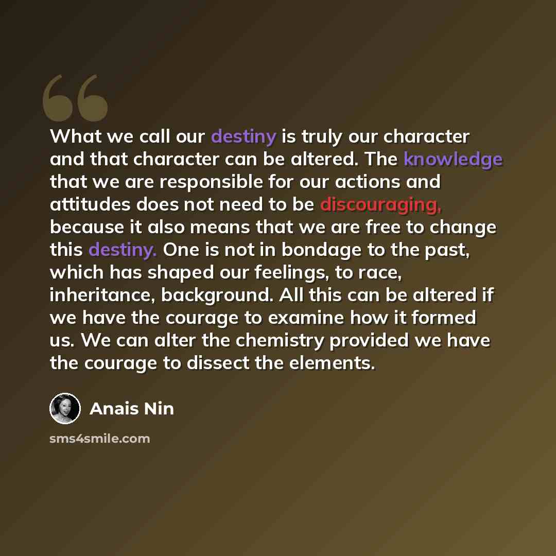 “What we call our destiny is truly our character and that character can be altered. The knowledge that we are responsible for our actions and attitudes does not need to be discouraging, because it also means that we are free to change this destiny. One is not in bondage to the past, which has…” quote by Anais Nin