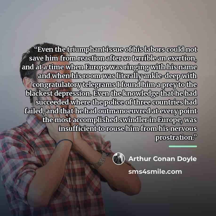 “Even the triumphant issue of his labors could not save him from reaction after so terrible an exertion, and at a time when Europe was ringing with his name and when his room was literally ankle-deep with congratulatory telegrams I found him a prey to the blackest depression. Even the knowledge…” quote by Arthur Conan Doyle