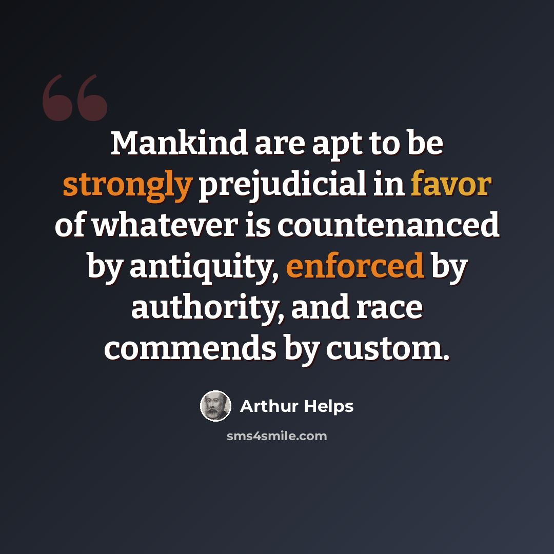 “Mankind are apt to be strongly prejudicial in favor of whatever is countenanced by antiquity, enforced by authority, and race commends by custom.” quote by Arthur Helps