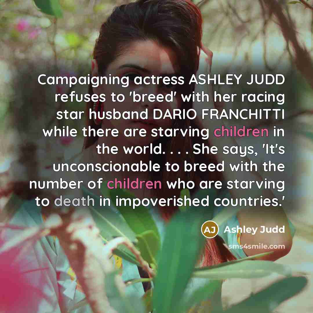 “Campaigning actress ASHLEY JUDD refuses to 'breed' with her racing star husband DARIO FRANCHITTI while there are starving children in the world. . . . She says, 'It's unconscionable to breed with the number of children who are starving to death in impoverished countries.'” quote by Ashley Judd