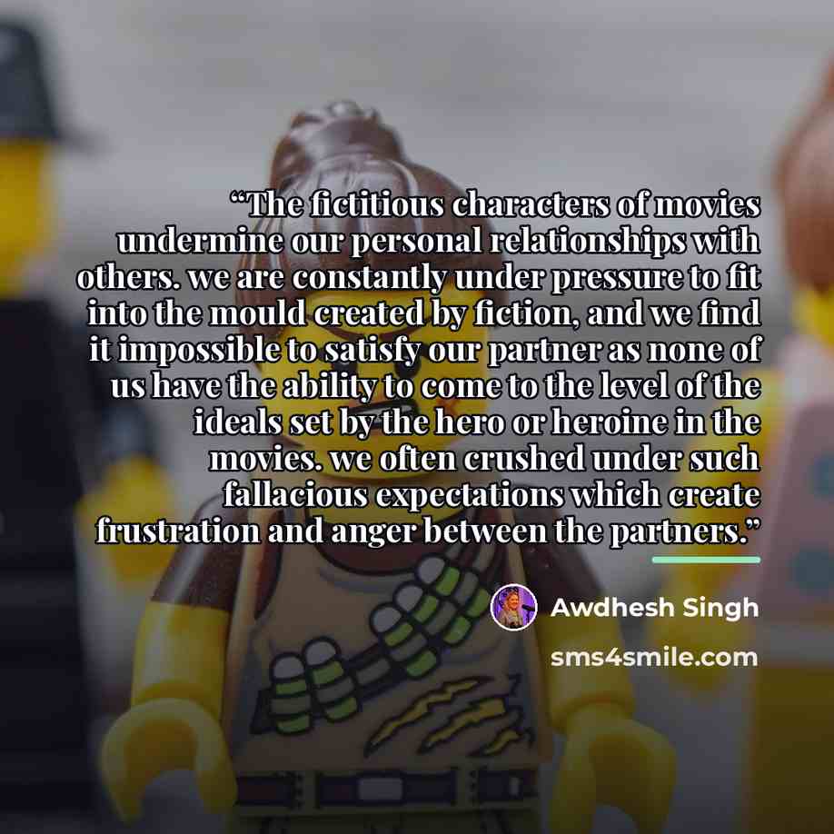 “The fictitious characters of movies undermine our personal relationships with others. we are constantly under pressure to fit into the mould created by fiction, and we find it impossible to satisfy our partner as none of us have the ability to come to the level of the ideals set by the hero or…” quote by Awdhesh Singh