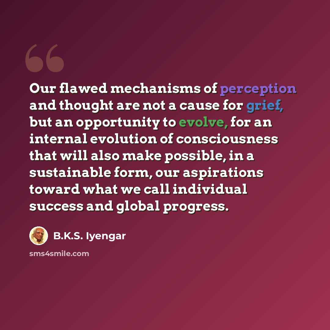 “Our flawed mechanisms of perception and thought are not a cause for grief, but an opportunity to evolve, for an internal evolution of consciousness that will also make possible, in a sustainable form, our aspirations toward what we call individual success and global progress.” quote by B.K.S. Iyengar