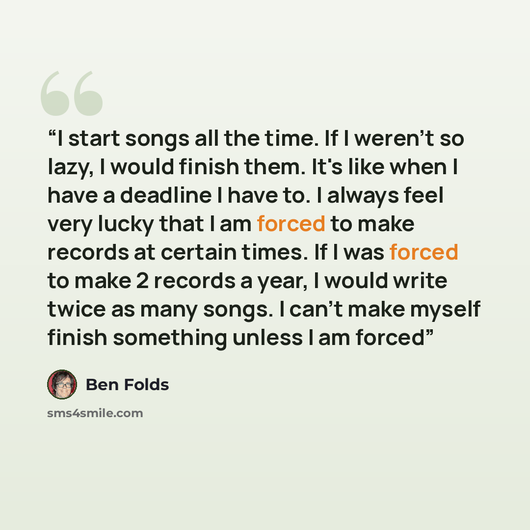 “I start songs all the time. If I weren't so lazy, I would finish them. It's like when I have a deadline I have to. I always feel very lucky that I am forced to make records at certain times. If I was forced to make 2 records a year, I would write twice as many songs. I can't make myself finish…” quote by Ben Folds