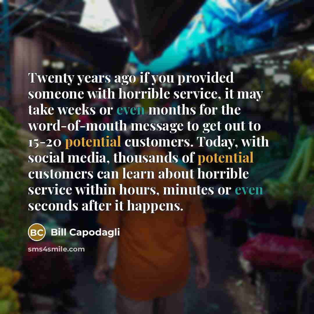 “Twenty years ago if you provided someone with horrible service, it may take weeks or even months for the word-of-mouth message to get out to 15-20 potential customers. Today, with social media, thousands of potential customers can learn about horrible service within hours, minutes or even seconds…” quote by Bill Capodagli