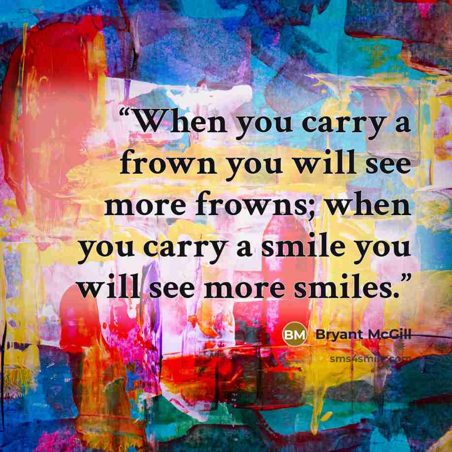 “When you carry a frown you will see more frowns; when you carry a smile you will see more smiles.” quote by Bryant McGill