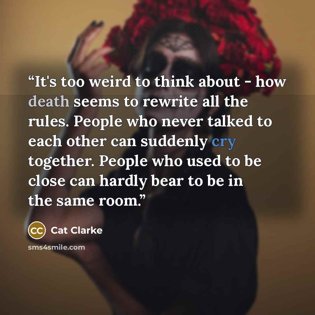 “It's too weird to think about - how death seems to rewrite all the rules. People who never talked to each other can suddenly cry together. People who used to be close can hardly bear to be in the same room.” quote by Cat Clarke