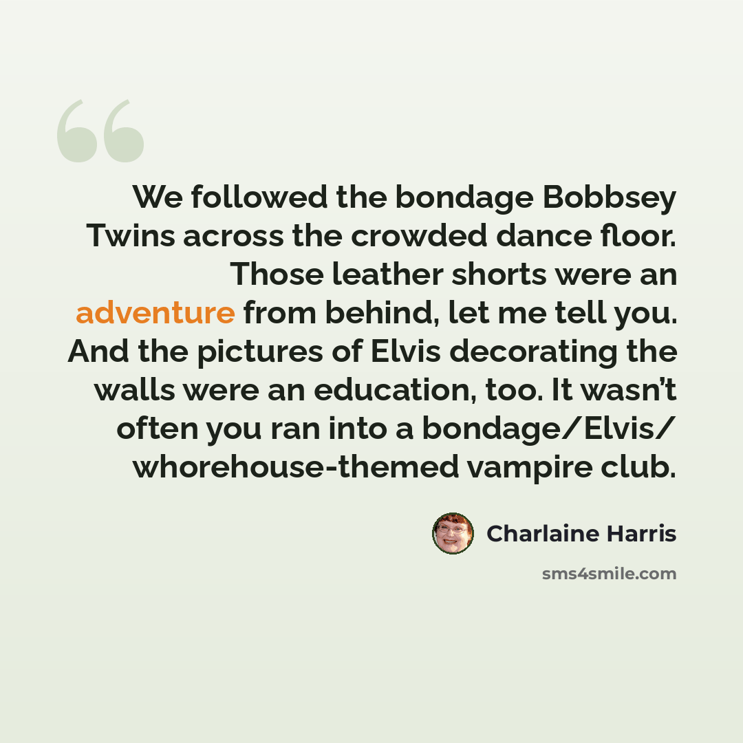 “We followed the bondage Bobbsey Twins across the crowded dance floor. Those leather shorts were an adventure from behind, let me tell you. And the pictures of Elvis decorating the walls were an education, too. It wasn’t often you ran into a bondage/Elvis/ whorehouse-themed vampire club.” quote by Charlaine Harris