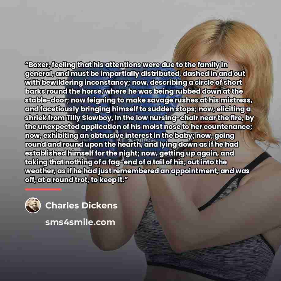 “Boxer, feeling that his attentions were due to the family in general, and must be impartially distributed, dashed in and out with bewildering inconstancy; now, describing a circle of short barks round the horse, where he was being rubbed down at the stable-door; now feigning to make savage rushes…” quote by Charles Dickens