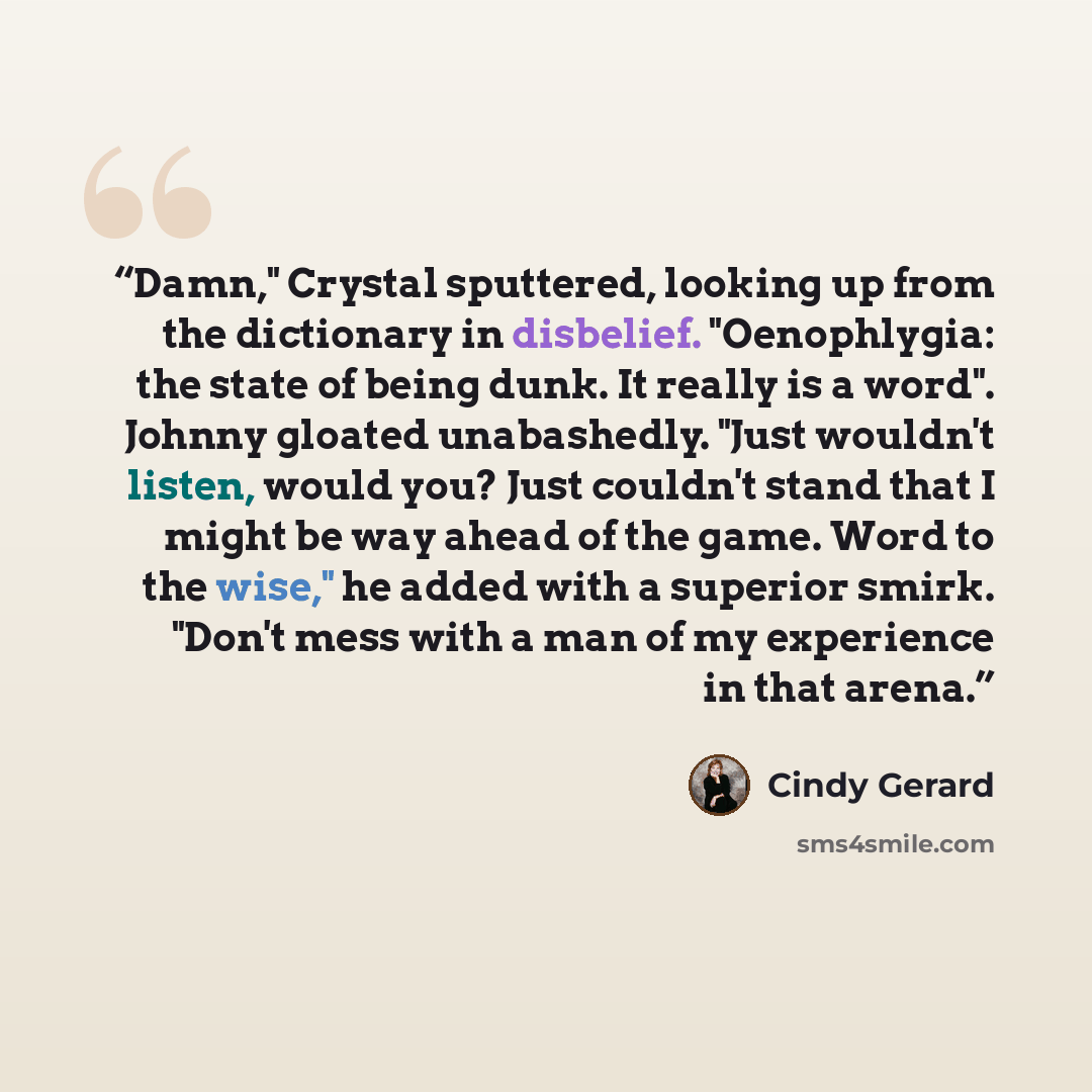 “Damn," Crystal sputtered, looking up from the dictionary in disbelief. "Oenophlygia: the state of being dunk. It really is a word". Johnny gloated unabashedly. "Just wouldn't listen, would you? Just couldn't stand that I might be way ahead of the game. Word to the wise," he added with a superior…” quote by Cindy Gerard