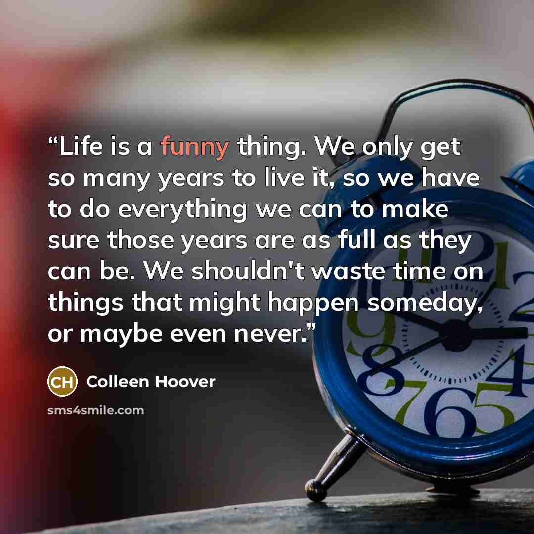“Life is a funny thing. We only get so many years to live it, so we have to do everything we can to make sure those years are as full as they can be. We shouldn't waste time on things that might happen someday, or maybe even never.” quote by Colleen Hoover