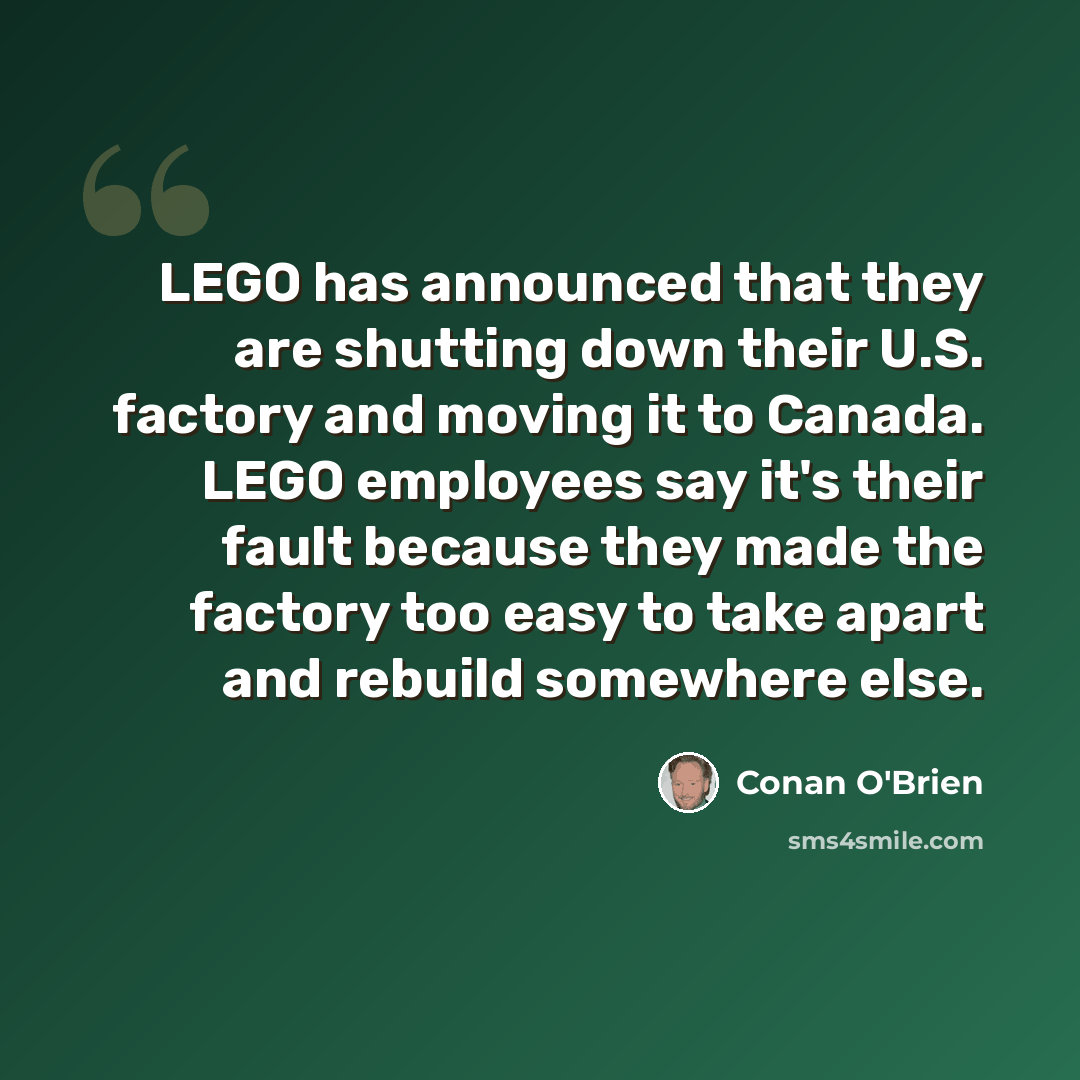 “LEGO has announced that they are shutting down their U.S. factory and moving it to Canada. LEGO employees say it's their fault because they made the factory too easy to take apart and rebuild somewhere else.” quote by Conan O'Brien