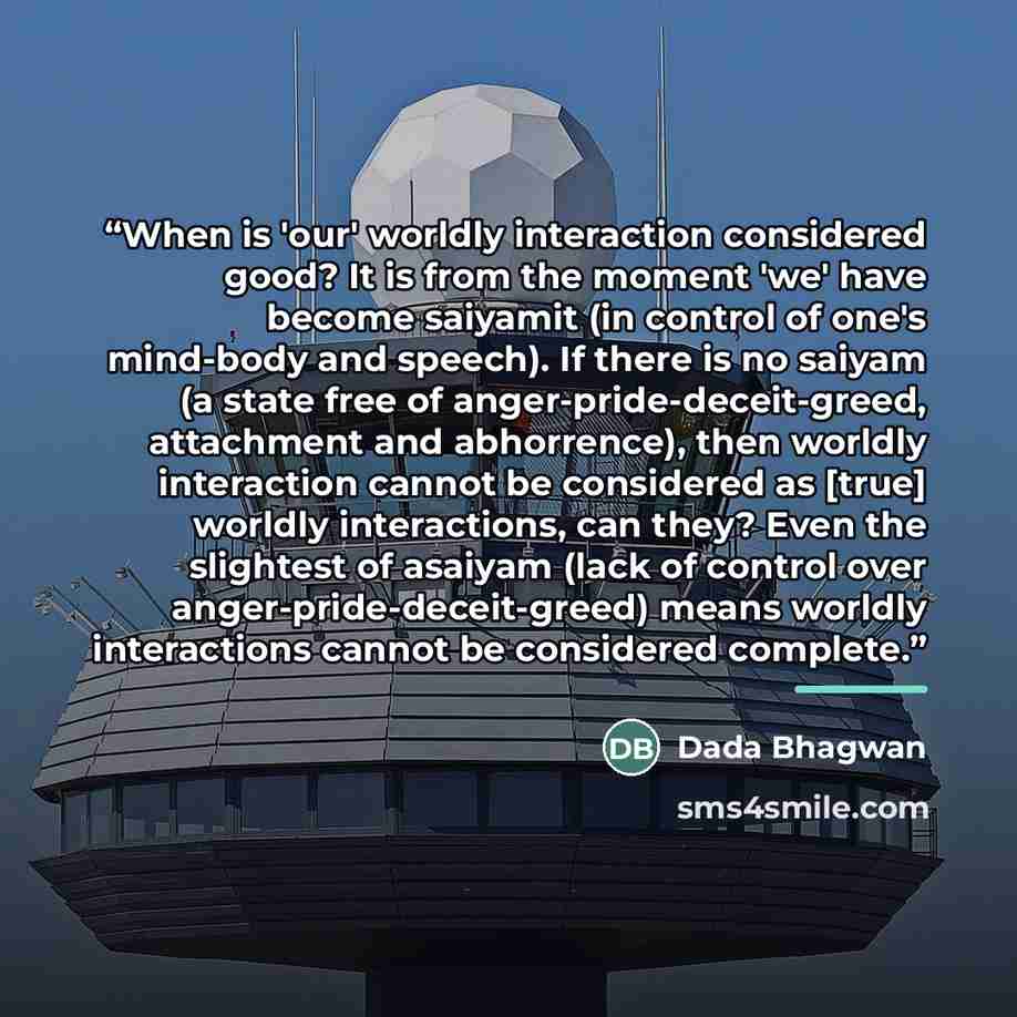 “When is 'our' worldly interaction considered good? It is from the moment 'we' have become saiyamit (in control of one's mind-body and speech). If there is no saiyam (a state free of anger-pride-deceit-greed, attachment and abhorrence), then worldly interaction cannot be considered as [true]…” quote by Dada Bhagwan