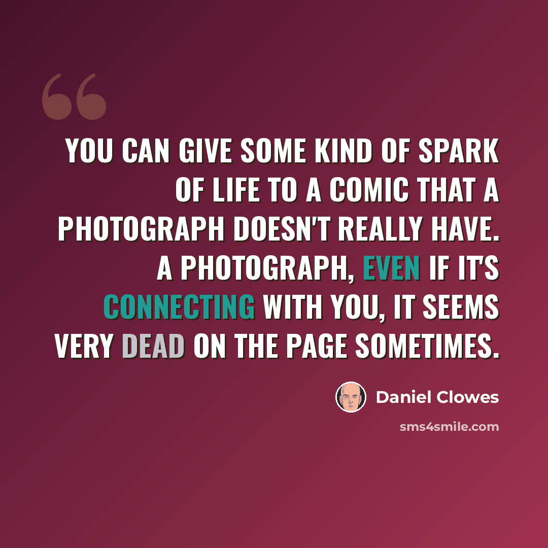 “You can give some kind of spark of life to a comic that a photograph doesn't really have. A photograph, even if it's connecting with you, it seems very dead on the page sometimes.” quote by Daniel Clowes