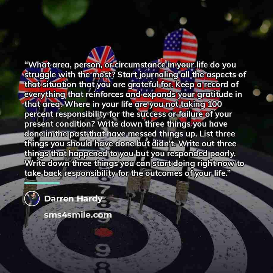 “What area, person, or circumstance in your life do you struggle with the most? Start journaling all the aspects of that situation that you are grateful for. Keep a record of everything that reinforces and expands your gratitude in that area. Where in your life are you not taking 100 percent…” quote by Darren Hardy