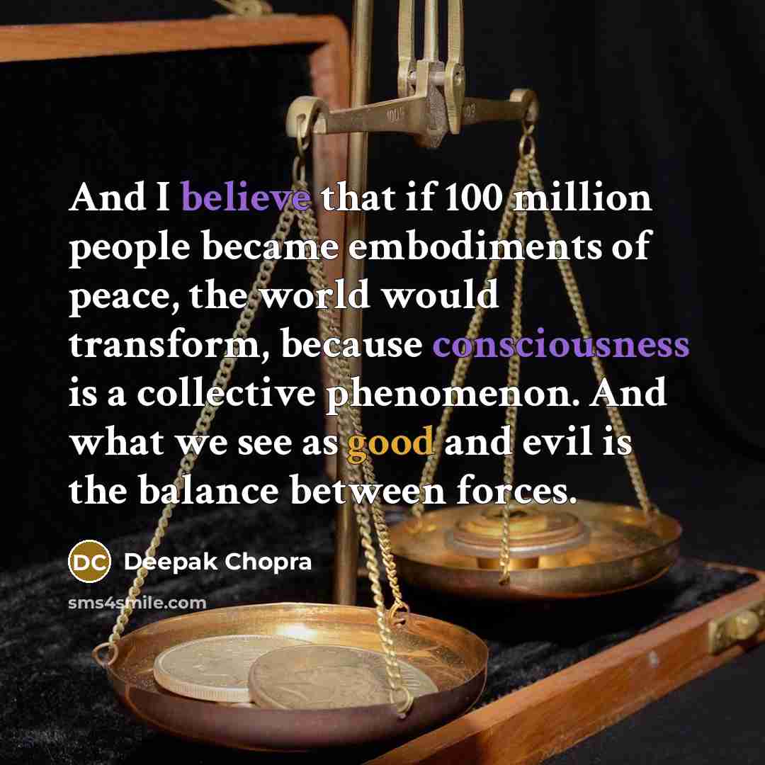 “And I believe that if 100 million people became embodiments of peace, the world would transform, because consciousness is a collective phenomenon. And what we see as good and evil is the balance between forces.” quote by Deepak Chopra