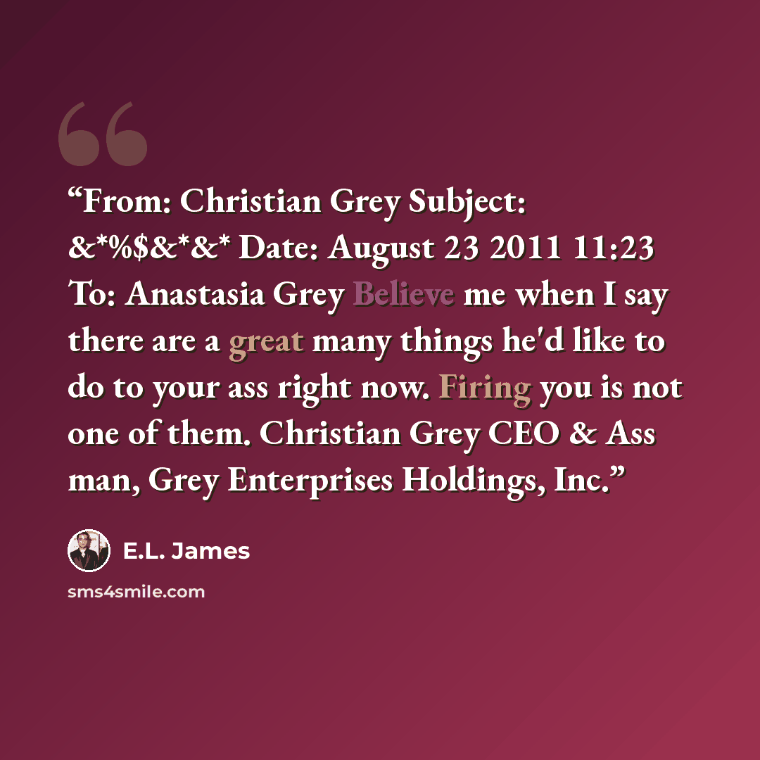 “From: Christian Grey Subject: &*%$&*&* Date: August 23 2011 11:23 To: Anastasia Grey Believe me when I say there are a great many things he'd like to do to your ass right now. Firing you is not one of them. Christian Grey CEO & Ass man, Grey Enterprises Holdings, Inc.” quote by E.L. James