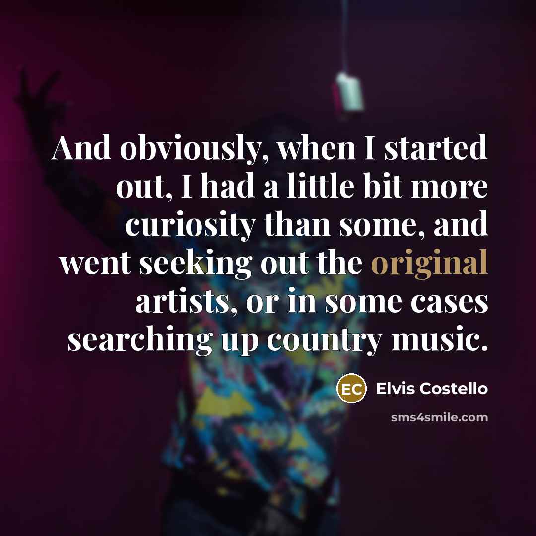“And obviously, when I started out, I had a little bit more curiosity than some, and went seeking out the original artists, or in some cases searching up country music.” quote by Elvis Costello