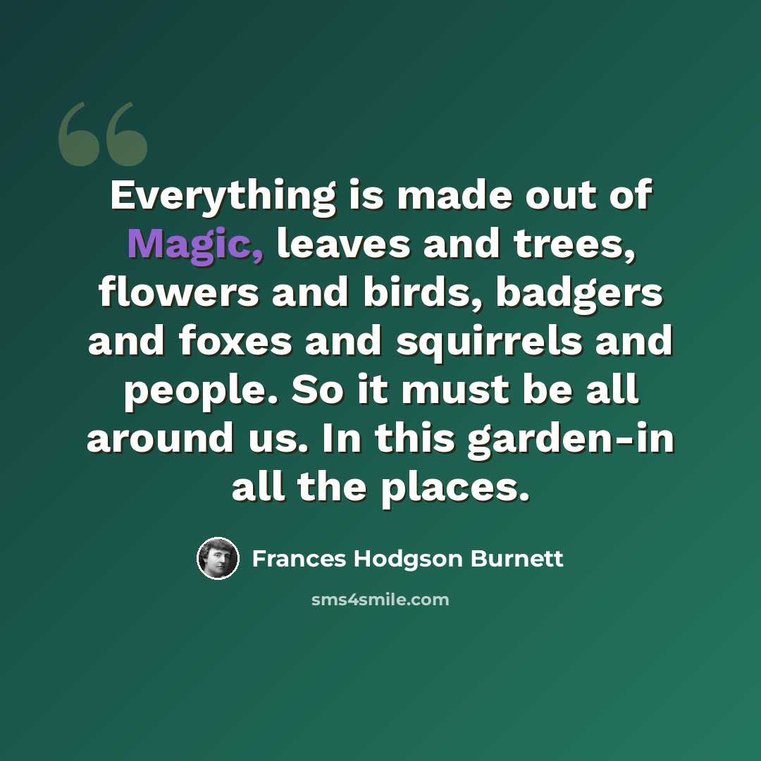 “Everything is made out of Magic, leaves and trees, flowers and birds, badgers and foxes and squirrels and people. So it must be all around us. In this garden-in all the places.” quote by Frances Hodgson Burnett